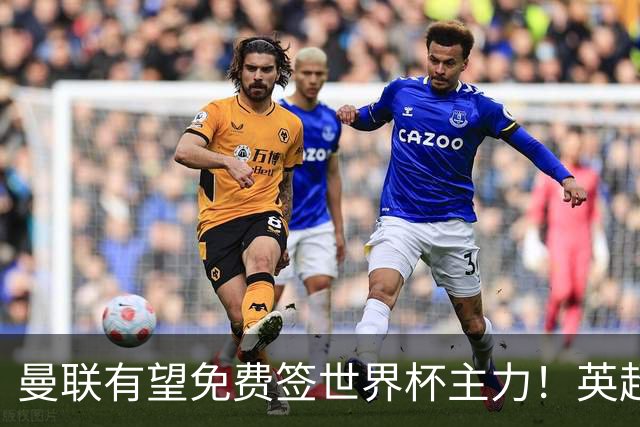 曼联有望免费签世界杯主力！英超升班马欲打包签两人，首战或倒戈